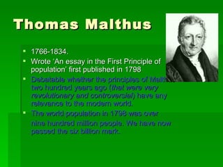 Thomas Malthus 1766-1834. Wrote ‘An essay in the First Principle of population’ first published in 1798 Debatable whether the principles of Malthus two hundred years ago ( that were very revolutionary and controversial ) have any relevance to the modern world. The world population in 1798 was over nine hundred million people. We have now passed the six billion mark. 