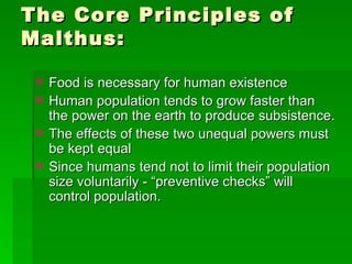The Core Principles of Malthus: Food is necessary for human existence Human population tends to grow faster than the power on the earth to produce subsistence. The effects of these two unequal powers must be kept equal Since humans tend not to limit their population size voluntarily - “preventive checks” will control population. 