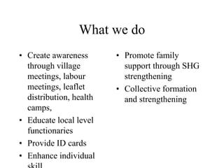 What we do
• Create awareness
through village
meetings, labour
meetings, leaflet
distribution, health
camps,
• Educate local level
functionaries
• Provide ID cards
• Enhance individual
• Promote family
support through SHG
strengthening
• Collective formation
and strengthening
 