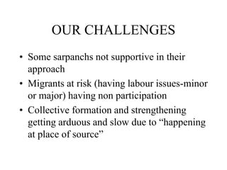 OUR CHALLENGES
• Some sarpanchs not supportive in their
approach
• Migrants at risk (having labour issues-minor
or major) having non participation
• Collective formation and strengthening
getting arduous and slow due to “happening
at place of source”
 