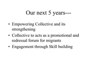 Our next 5 years---
• Empowering Collective and its
strengthening
• Collective to acts as a promotional and
redressal forum for migrants
• Engagement through Skill building
 