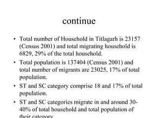 continue
• Total number of Household in Titlagarh is 23157
(Census 2001) and total migrating household is
6829, 29% of the total household.
• Total population is 137404 (Census 2001) and
total number of migrants are 23025, 17% of total
population.
• ST and SC category comprise 18 and 17% of total
population.
• ST and SC categories migrate in and around 30-
40% of total household and total population of
 