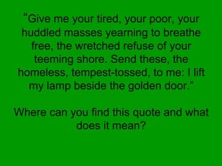 “Give me your tired, your poor, your
huddled masses yearning to breathe
free, the wretched refuse of your
teeming shore. Send these, the
homeless, tempest-tossed, to me: I lift
my lamp beside the golden door.”
Where can you find this quote and what
does it mean?
 