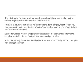The distinguish between primary and secondary labour market lies in the
market regulation and its feedback mechanism-
Primary labour market- characterized by long-term employment contracts,
career growth patterns, limited affect of market fluctuations; in effect it does
not behave as a market
Secondary labor market-wage level fluctuations, manpower requirements,
employment decisions effect performance and pay scales
Thus market regulative are mostly operative in the secondary sector; this gives
rise to segmentation
 