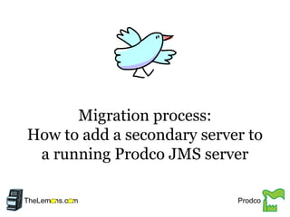 Migration process:
How to add a secondary server to
a running Prodco JMS server
TheLem ns.c m Prodco
 