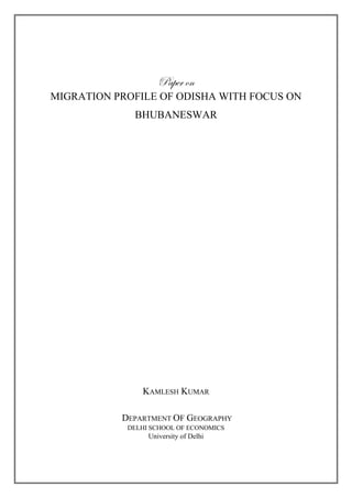 Paper on
MIGRATION PROFILE OF ODISHA WITH FOCUS ON
BHUBANESWAR
KAMLESH KUMAR
DEPARTMENT OF GEOGRAPHY
DELHI SCHOOL OF ECONOMICS
University of Delhi
 