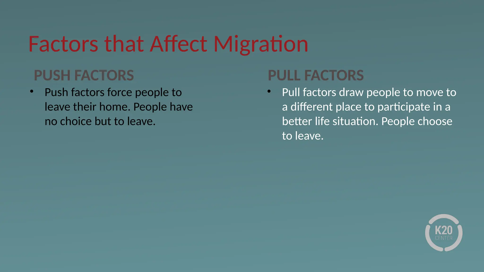 Factors that Affect Migration
PUSH FACTORS PULL FACTORS
• Push factors force people to
leave their home. People have
no choice but to leave.
• Pull factors draw people to move to
a different place to participate in a
better life situation. People choose
to leave.
 