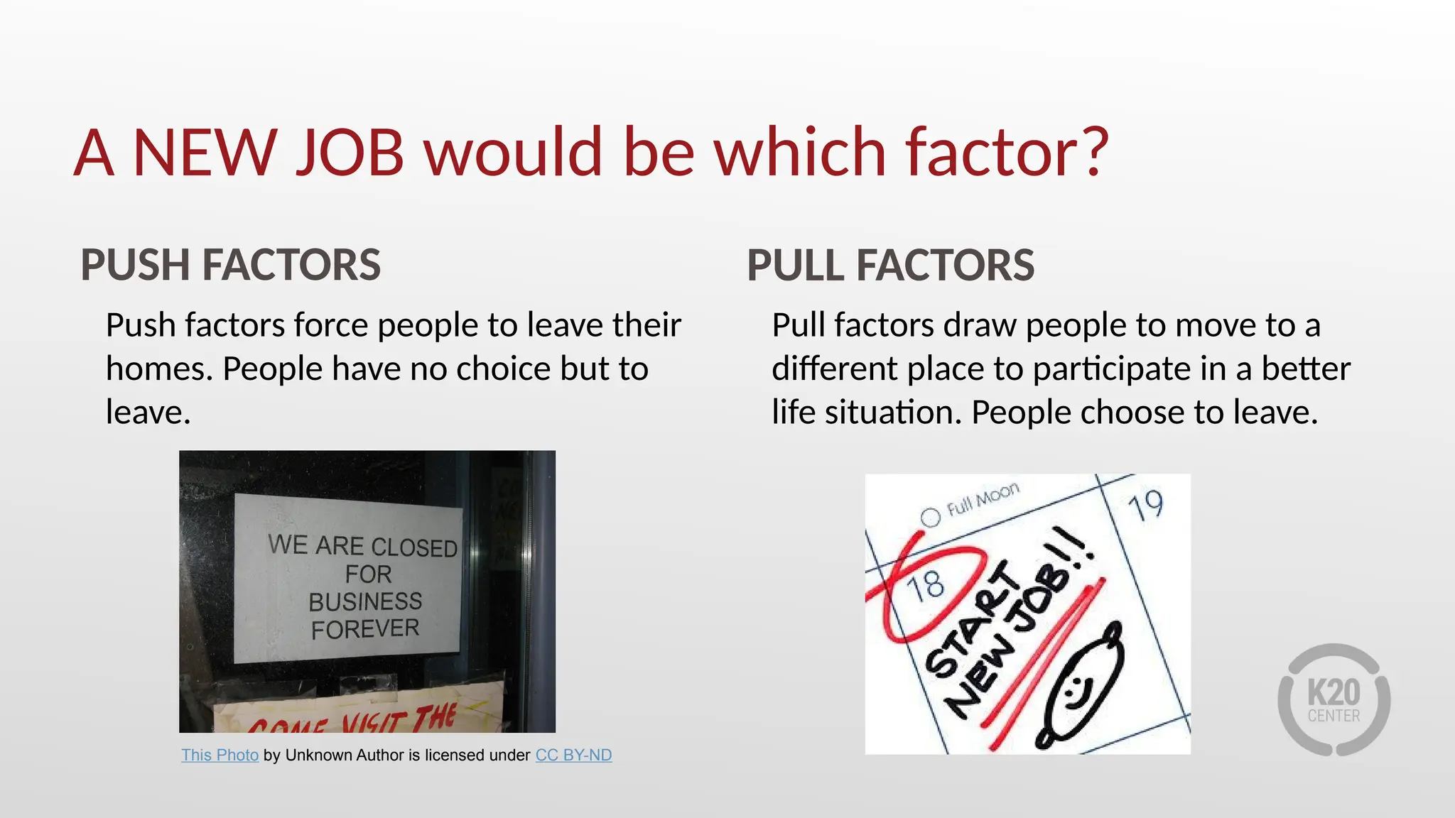 A NEW JOB would be which factor?
PUSH FACTORS PULL FACTORS
Push factors force people to leave their
homes. People have no choice but to
leave.
Pull factors draw people to move to a
different place to participate in a better
life situation. People choose to leave.
This Photo by Unknown Author is licensed under CC BY-ND
 