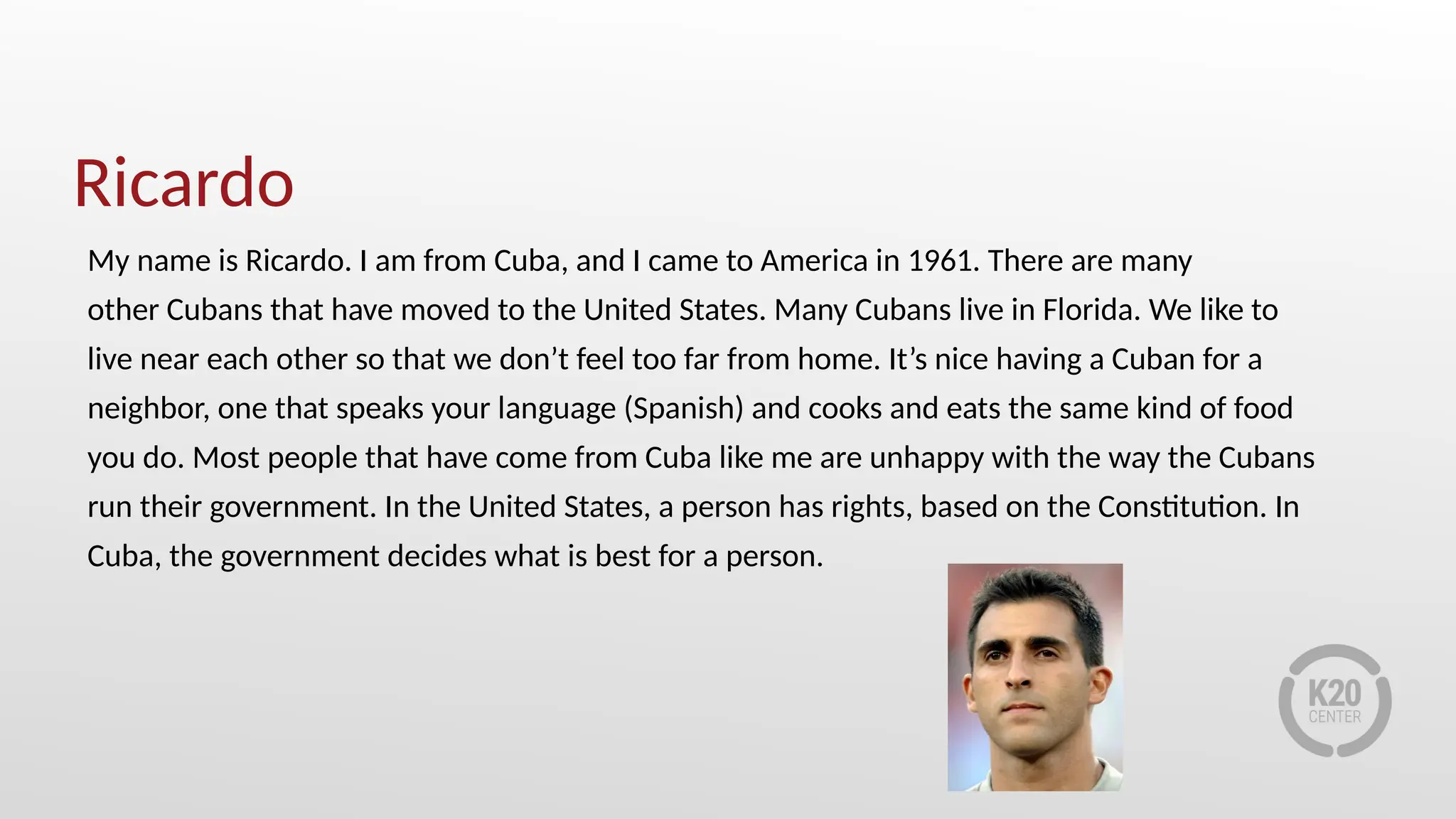 Ricardo
My name is Ricardo. I am from Cuba, and I came to America in 1961. There are many
other Cubans that have moved to the United States. Many Cubans live in Florida. We like to
live near each other so that we don’t feel too far from home. It’s nice having a Cuban for a
neighbor, one that speaks your language (Spanish) and cooks and eats the same kind of food
you do. Most people that have come from Cuba like me are unhappy with the way the Cubans
run their government. In the United States, a person has rights, based on the Constitution. In
Cuba, the government decides what is best for a person.
 