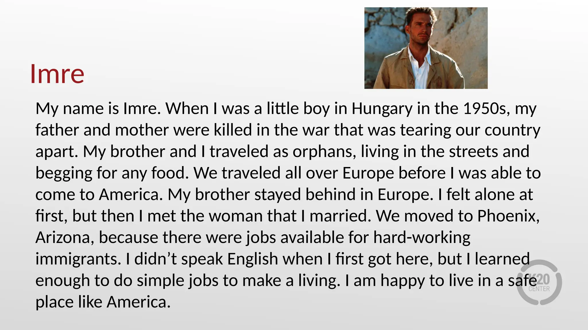 Imre
My name is Imre. When I was a little boy in Hungary in the 1950s, my
father and mother were killed in the war that was tearing our country
apart. My brother and I traveled as orphans, living in the streets and
begging for any food. We traveled all over Europe before I was able to
come to America. My brother stayed behind in Europe. I felt alone at
first, but then I met the woman that I married. We moved to Phoenix,
Arizona, because there were jobs available for hard-working
immigrants. I didn’t speak English when I first got here, but I learned
enough to do simple jobs to make a living. I am happy to live in a safe
place like America.
 