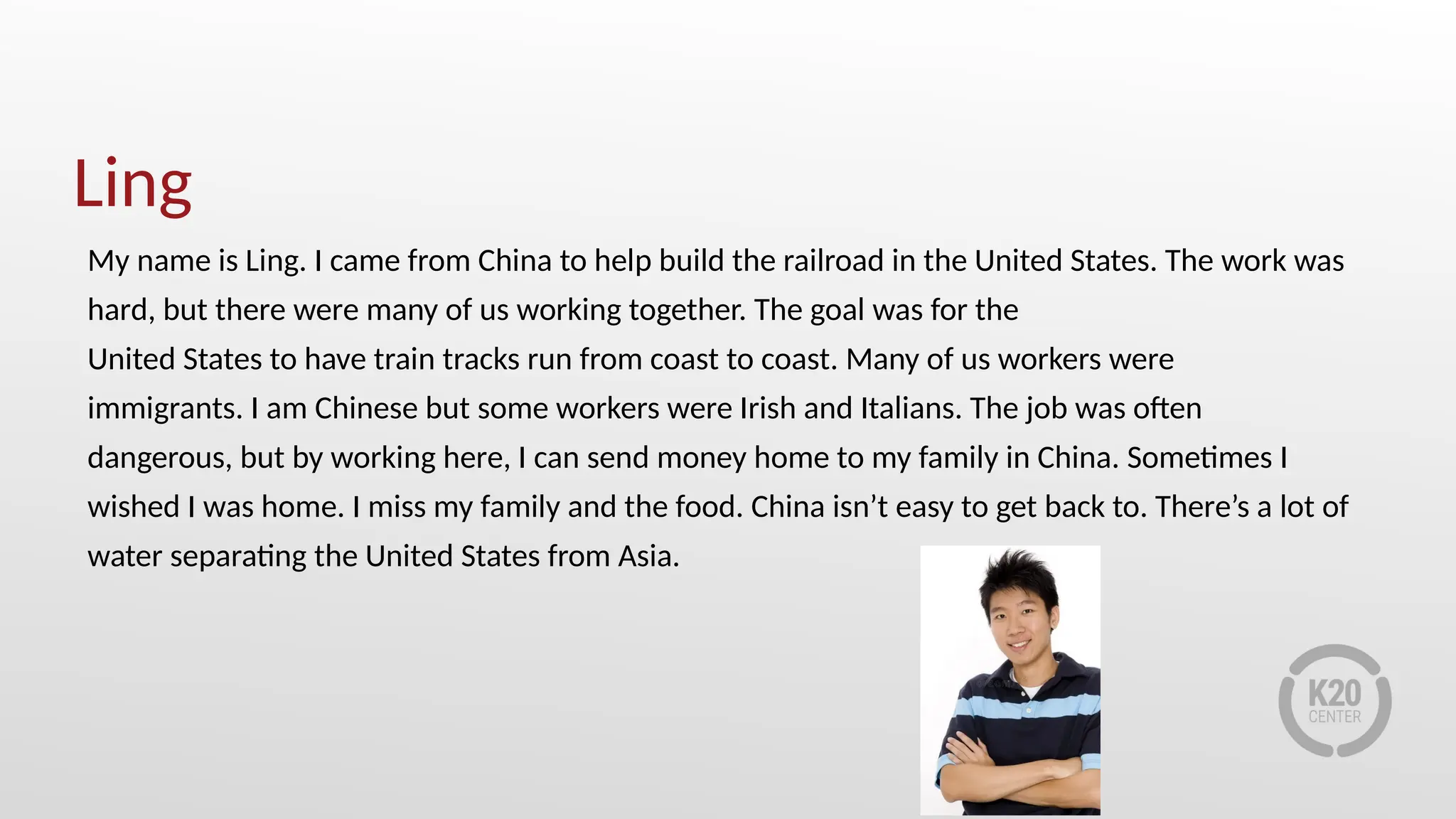 Ling
My name is Ling. I came from China to help build the railroad in the United States. The work was
hard, but there were many of us working together. The goal was for the
United States to have train tracks run from coast to coast. Many of us workers were
immigrants. I am Chinese but some workers were Irish and Italians. The job was often
dangerous, but by working here, I can send money home to my family in China. Sometimes I
wished I was home. I miss my family and the food. China isn’t easy to get back to. There’s a lot of
water separating the United States from Asia.
 