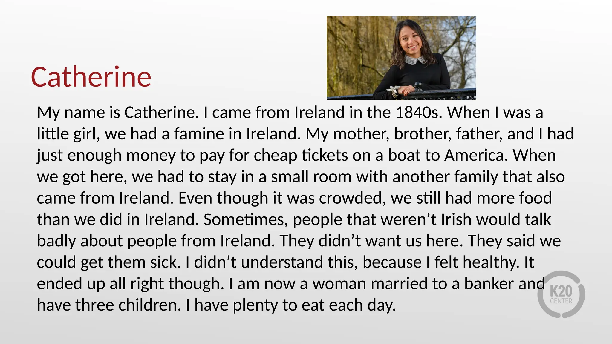 Catherine
My name is Catherine. I came from Ireland in the 1840s. When I was a
little girl, we had a famine in Ireland. My mother, brother, father, and I had
just enough money to pay for cheap tickets on a boat to America. When
we got here, we had to stay in a small room with another family that also
came from Ireland. Even though it was crowded, we still had more food
than we did in Ireland. Sometimes, people that weren’t Irish would talk
badly about people from Ireland. They didn’t want us here. They said we
could get them sick. I didn’t understand this, because I felt healthy. It
ended up all right though. I am now a woman married to a banker and
have three children. I have plenty to eat each day.
 