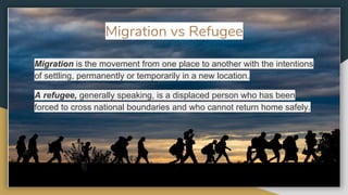 Migration is the movement from one place to another with the intentions
of settling, permanently or temporarily in a new location.
A refugee, generally speaking, is a displaced person who has been
forced to cross national boundaries and who cannot return home safely.
Migration vs Refugee
 