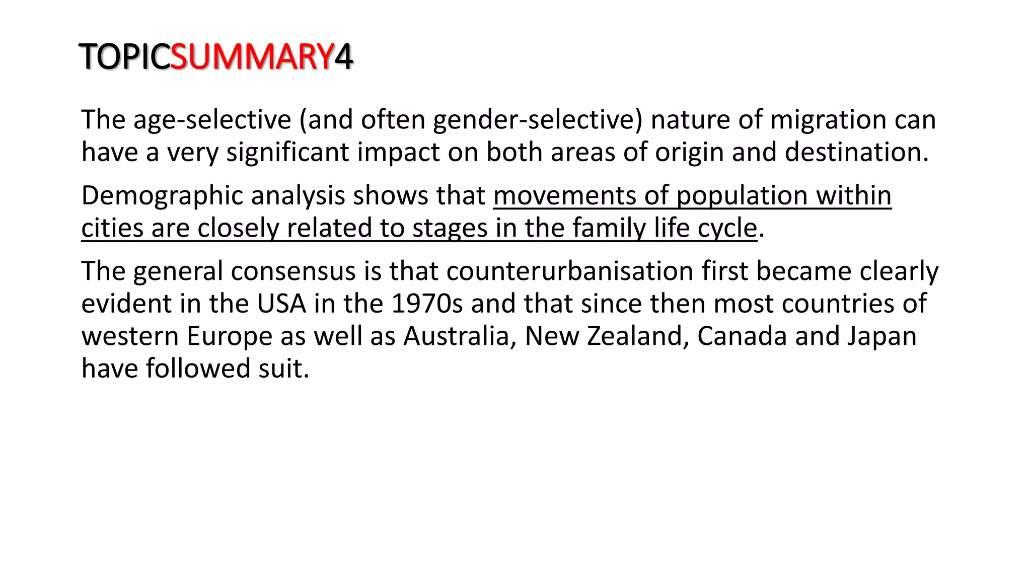 TOPICSUMMARY4
The age-selective (and often gender-selective) nature of migration can
have a very significant impact on both areas of origin and destination.
Demographic analysis shows that movements of population within
cities are closely related to stages in the family life cycle.
The general consensus is that counterurbanisation first became clearly
evident in the USA in the 1970s and that since then most countries of
western Europe as well as Australia, New Zealand, Canada and Japan
have followed suit.
 