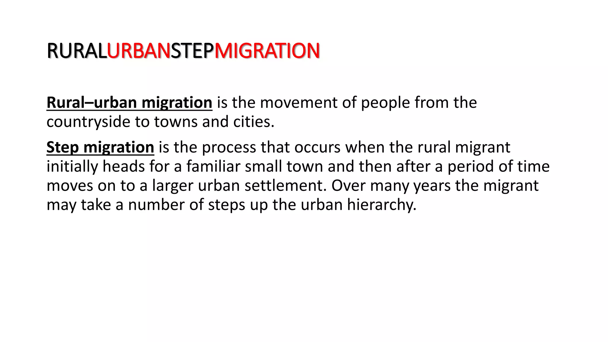 RURALURBANSTEPMIGRATION
Rural–urban migration is the movement of people from the
countryside to towns and cities.
Step migration is the process that occurs when the rural migrant
initially heads for a familiar small town and then after a period of time
moves on to a larger urban settlement. Over many years the migrant
may take a number of steps up the urban hierarchy.
 