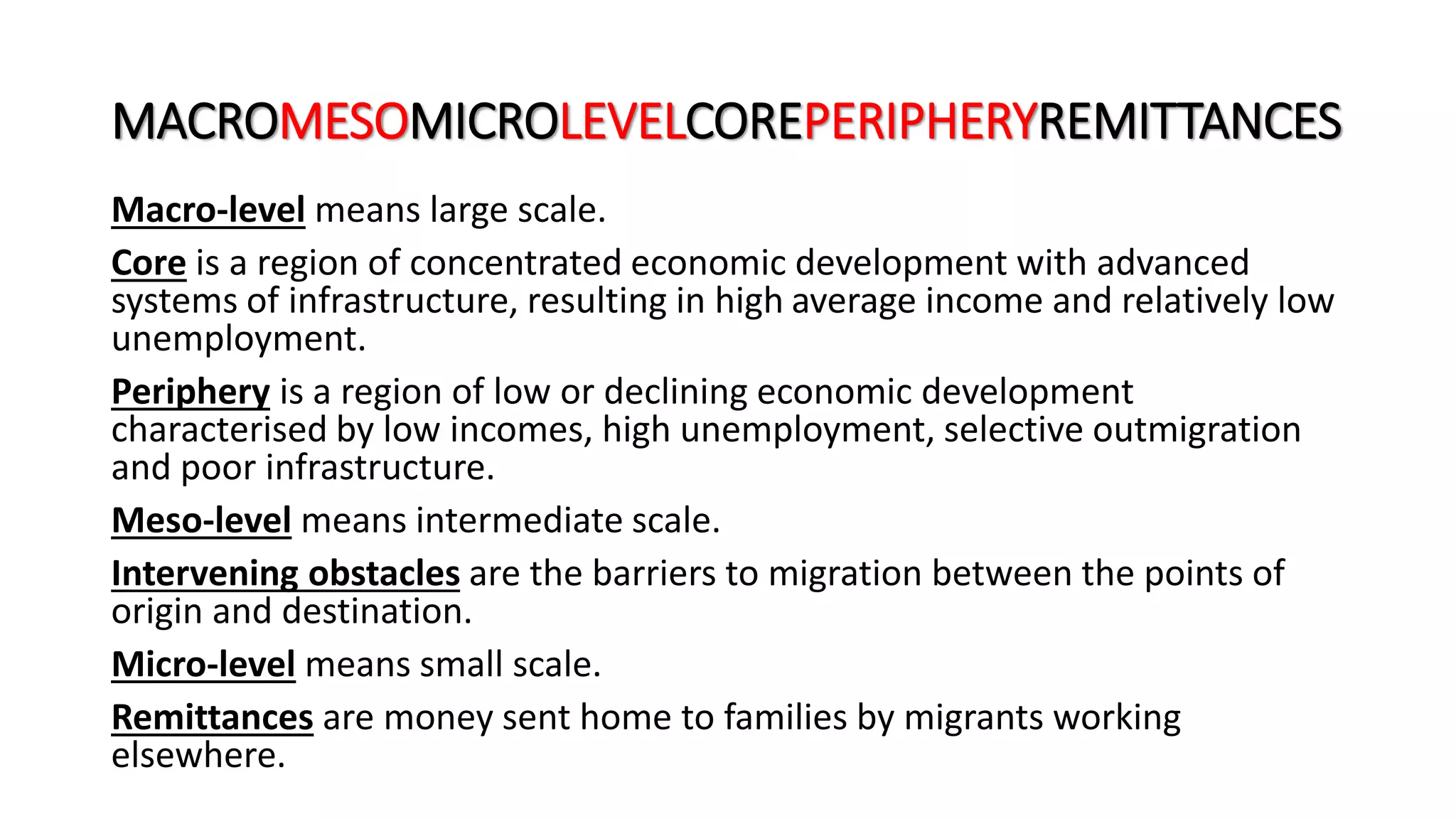 MACROMESOMICROLEVELCOREPERIPHERYREMITTANCES
Macro-level means large scale.
Core is a region of concentrated economic development with advanced
systems of infrastructure, resulting in high average income and relatively low
unemployment.
Periphery is a region of low or declining economic development
characterised by low incomes, high unemployment, selective outmigration
and poor infrastructure.
Meso-level means intermediate scale.
Intervening obstacles are the barriers to migration between the points of
origin and destination.
Micro-level means small scale.
Remittances are money sent home to families by migrants working
elsewhere.
 