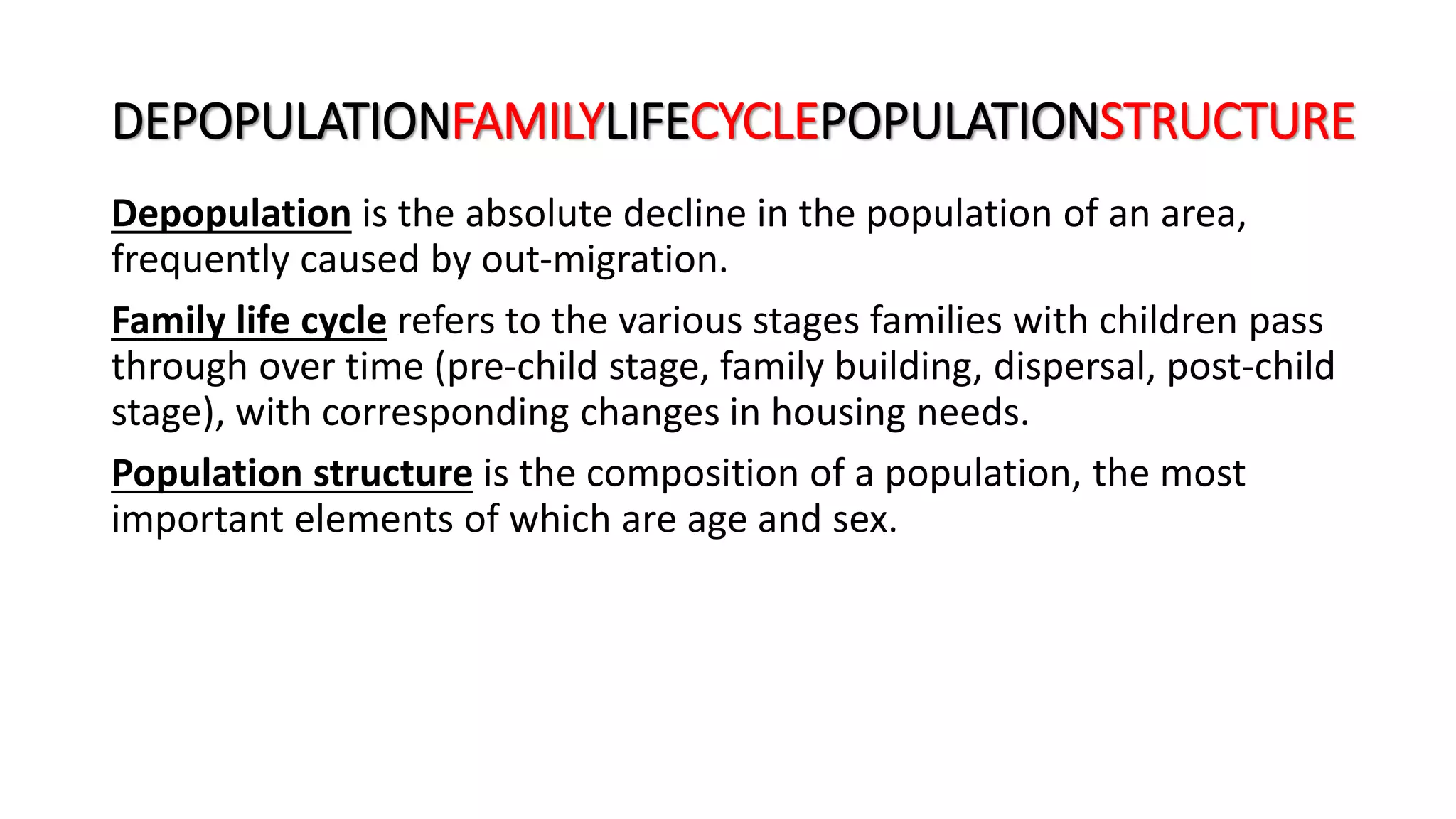 DEPOPULATIONFAMILYLIFECYCLEPOPULATIONSTRUCTURE
Depopulation is the absolute decline in the population of an area,
frequently caused by out-migration.
Family life cycle refers to the various stages families with children pass
through over time (pre-child stage, family building, dispersal, post-child
stage), with corresponding changes in housing needs.
Population structure is the composition of a population, the most
important elements of which are age and sex.
 