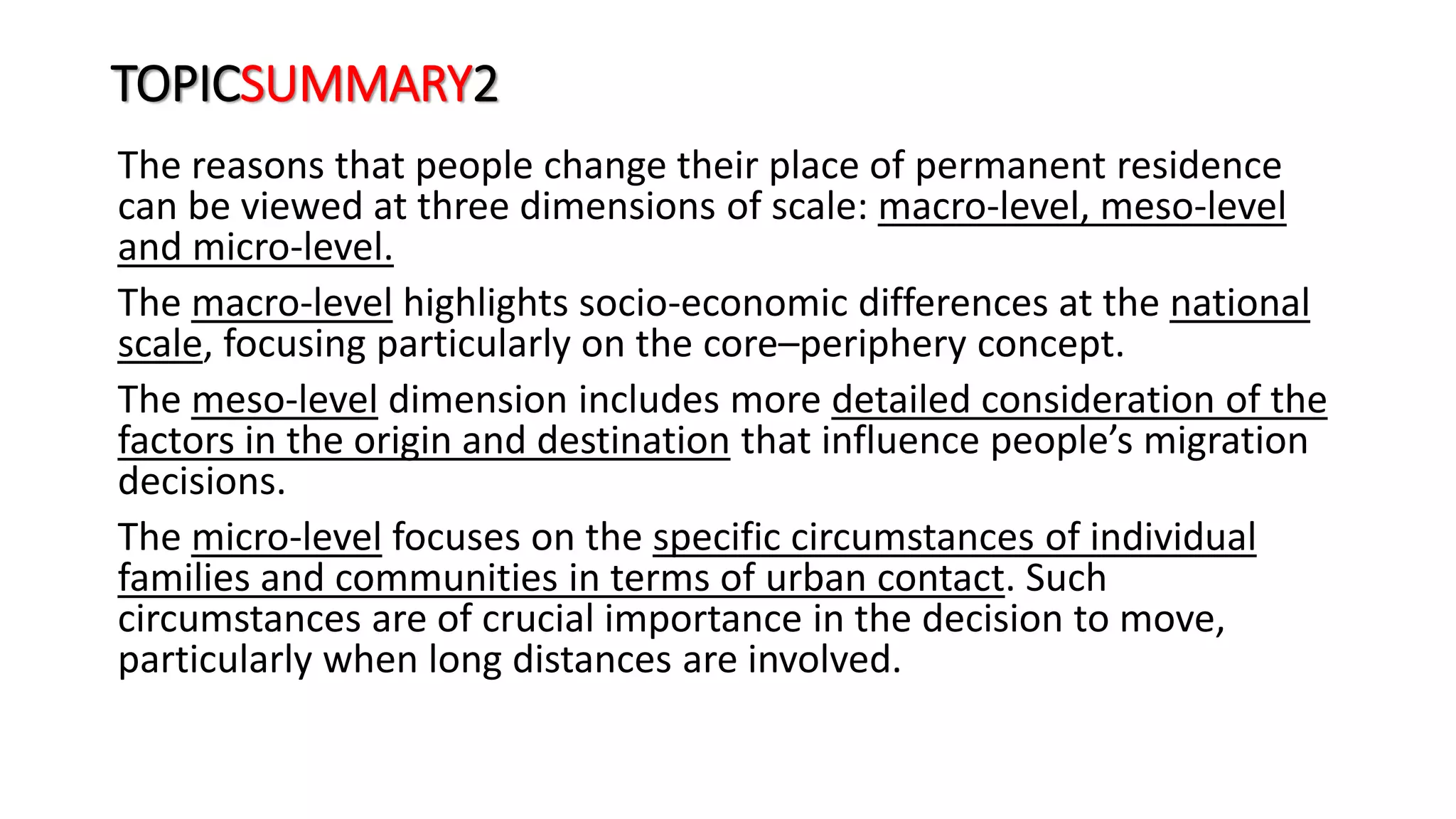 TOPICSUMMARY2
The reasons that people change their place of permanent residence
can be viewed at three dimensions of scale: macro-level, meso-level
and micro-level.
The macro-level highlights socio-economic differences at the national
scale, focusing particularly on the core–periphery concept.
The meso-level dimension includes more detailed consideration of the
factors in the origin and destination that influence people’s migration
decisions.
The micro-level focuses on the specific circumstances of individual
families and communities in terms of urban contact. Such
circumstances are of crucial importance in the decision to move,
particularly when long distances are involved.
 