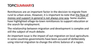 TOPICSUMMARY3
Remittances are an important factor in the decision to migrate from
rural to urban areas. However, it is important to note that the flow of
money and support in general is not always one-way. Some studies
have highlighted village-to-town remittances to support education or
the search for employment.
The relationship between migration and development is complex and
still the subject of much debate.
An important issue is the impact of out-migration on local agriculture.
In some countries governments have been accused of deliberately
using internal migration to change the ethnic balance of a region.
 