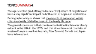 TOPICSUMMARY4
The age-selective (and often gender-selective) nature of migration can
have a very significant impact on both areas of origin and destination.
Demographic analysis shows that movements of population within
cities are closely related to stages in the family life cycle.
The general consensus is that counterurbanisation first became clearly
evident in the USA in the 1970s and that since then most countries of
western Europe as well as Australia, New Zealand, Canada and Japan
have followed suit.
 