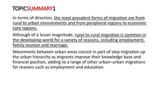 TOPICSUMMARY1
In terms of direction, the most prevalent forms of migration are from
rural to urban environments and from peripheral regions to economic
core regions.
Although of a lesser magnitude, rural-to-rural migration is common in
the developing world for a variety of reasons, including employment,
family reunion and marriage.
Movements between urban areas consist in part of step migration up
the urban hierarchy as migrants improve their knowledge base and
financial position, adding to a range of other urban–urban migrations
for reasons such as employment and education.
 