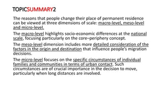 TOPICSUMMARY2
The reasons that people change their place of permanent residence
can be viewed at three dimensions of scale: macro-level, meso-level
and micro-level.
The macro-level highlights socio-economic differences at the national
scale, focusing particularly on the core–periphery concept.
The meso-level dimension includes more detailed consideration of the
factors in the origin and destination that influence people’s migration
decisions.
The micro-level focuses on the specific circumstances of individual
families and communities in terms of urban contact. Such
circumstances are of crucial importance in the decision to move,
particularly when long distances are involved.
 