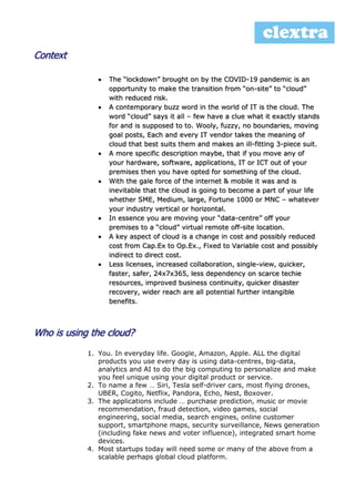 Context
 The “lockdown” brought on by the COVID-19 pandemic is an
opportunity to make the transition from “on-site” to “cloud”
with reduced risk.
 A contemporary buzz word in the world of IT is the cloud. The
word “cloud” says it all – few have a clue what it exactly stands
for and is supposed to to. Wooly, fuzzy, no boundaries, moving
goal posts, Each and every IT vendor takes the meaning of
cloud that best suits them and makes an ill-fitting 3-piece suit.
 A more specific description maybe, that if you move any of
your hardware, software, applications, IT or ICT out of your
premises then you have opted for something of the cloud.
 With the gale force of the internet & mobile it was and is
inevitable that the cloud is going to become a part of your life
whether SME, Medium, large, Fortune 1000 or MNC – whatever
your industry vertical or horizontal.
 In essence you are moving your “data-centre” off your
premises to a “cloud” virtual remote off-site location.
 A key aspect of cloud is a change in cost and possibly reduced
cost from Cap.Ex to Op.Ex., Fixed to Variable cost and possibly
indirect to direct cost.
 Less licenses, increased collaboration, single-view, quicker,
faster, safer, 24x7x365, less dependency on scarce techie
resources, improved business continuity, quicker disaster
recovery, wider reach are all potential further intangible
benefits.
Who is using the cloud?
1. You. In everyday life. Google, Amazon, Apple. ALL the digital
products you use every day is using data-centres, big-data,
analytics and AI to do the big computing to personalize and make
you feel unique using your digital product or service.
2. To name a few … Siri, Tesla self-driver cars, most flying drones,
UBER, Cogito, Netflix, Pandora, Echo, Nest, Boxover.
3. The applications include … purchase prediction, music or movie
recommendation, fraud detection, video games, social
engineering, social media, search engines, online customer
support, smartphone maps, security surveillance, News generation
(including fake news and voter influence), integrated smart home
devices.
4. Most startups today will need some or many of the above from a
scalable perhaps global cloud platform.
 