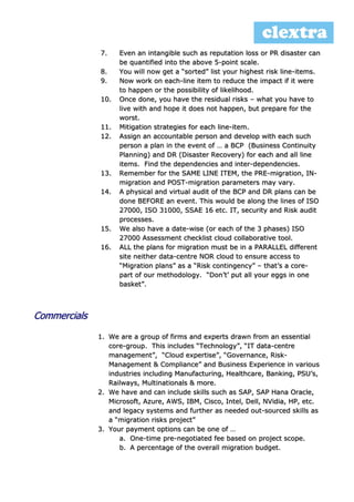 7. Even an intangible such as reputation loss or PR disaster can
be quantified into the above 5-point scale.
8. You will now get a “sorted” list your highest risk line-items.
9. Now work on each-line item to reduce the impact if it were
to happen or the possibility of likelihood.
10. Once done, you have the residual risks – what you have to
live with and hope it does not happen, but prepare for the
worst.
11. Mitigation strategies for each line-item.
12. Assign an accountable person and develop with each such
person a plan in the event of … a BCP (Business Continuity
Planning) and DR (Disaster Recovery) for each and all line
items. Find the dependencies and inter-dependencies.
13. Remember for the SAME LINE ITEM, the PRE-migration, IN-
migration and POST-migration parameters may vary.
14. A physical and virtual audit of the BCP and DR plans can be
done BEFORE an event. This would be along the lines of ISO
27000, ISO 31000, SSAE 16 etc. IT, security and Risk audit
processes.
15. We also have a date-wise (or each of the 3 phases) ISO
27000 Assessment checklist cloud collaborative tool.
16. ALL the plans for migration must be in a PARALLEL different
site neither data-centre NOR cloud to ensure access to
“Migration plans” as a “Risk contingency” – that’s a core-
part of our methodology. “Don’t’ put all your eggs in one
basket”.
Commercials
1. We are a group of firms and experts drawn from an essential
core-group. This includes “Technology”, “IT data-centre
management”, “Cloud expertise”, “Governance, Risk-
Management & Compliance” and Business Experience in various
industries including Manufacturing, Healthcare, Banking, PSU’s,
Railways, Multinationals & more.
2. We have and can include skills such as SAP, SAP Hana Oracle,
Microsoft, Azure, AWS, IBM, Cisco, Intel, Dell, NVidia, HP, etc.
and legacy systems and further as needed out-sourced skills as
a “migration risks project”
3. Your payment options can be one of …
a. One-time pre-negotiated fee based on project scope.
b. A percentage of the overall migration budget.
 