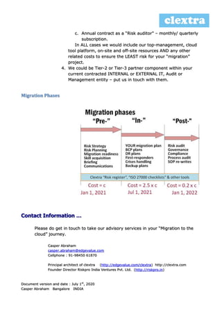 c. Annual contract as a “Risk auditor” – monthly/ quarterly
subscription.
In ALL cases we would include our top-management, cloud
tool platform, on-site and off-site resources AND any other
related costs to ensure the LEAST risk for your “migration”
project.
4. We could be Tier-2 or Tier-3 partner component within your
current contracted INTERNAL or EXTERNAL IT, Audit or
Management entity – put us in touch with them.
Migration Phases
Contact Information …
Please do get in touch to take our advisory services in your “Migration to the
cloud” journey.
Casper Abraham
casper.abraham@edgevalue.com
Cellphone : 91-98450 61870
Principal architect of clextra (http://edgevalue.com/clextra) http://clextra.com
Founder Director Riskpro India Ventures Pvt. Ltd. (http://riskpro.in)
Document version and date : July 1st
, 2020
Casper Abraham Bangalore INDIA
 
