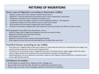 PATTERNS OF MIGRATIONS
Seven Laws of Migration according to Ravenstein (1885):
1.   Migrants usually move a short distance (“distance decay factor”)
2.   Migration is a step-by-step process (one group moves on and is replaced by a new group)
3.   Immigration somewhere means emigration somewhere else
4.   Immigration waves encourages a counter-current of emigration (balance = net migration)
5.   Long-distance migrants are more likely to move to major urban centers
6.   Rural residents are more likely to migrate than urban residents
7.   Females or more likely to migrate than males within the country, but males more likely to another country.

Recent geographers have added more observations, such as:
•   Growth of large cities is triggered by migration more than by natural increase
•   Migration is primarily due to economic reasons
•   Most migrants are aged 20-35
•   Migrations increase as cities, industry and transport develop
•   Many migrants cannot find work and eventually return to where they came from

Push/Pull Factors according to Lee (1966):
•    Push factors are negative features that cause a person to move away from place (ex: unemployment, low wages, war,
     natural hazards, persecution, famine, lack of opportunities)
•    Pull factors are the attractions (real or imagined!) that exist in the destination (ex: higher wages, better jobs, good
     schools, higher quality of life, protection from natural hazards, perception of abundance, etc)
•    Restraining factors can be an obstacle to pull factors: distance, cost, linguistic /cultural differences, loneliness, lack of
     human rights (Gulf countries)

Limitations of models:
• Not all people are actually free to migrate (ex: kids, mortgage, etc)
• Some people do not have the skills, education or qualifications required to move
• Distance, age, race, class, income, language or gender can be barriers to migrations

                                                                                                                                     1
 