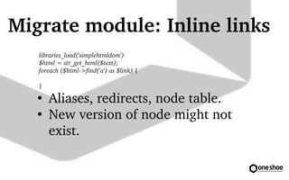 Migrate module: Inline links 
libraries_load('simplehtmldom') 
$html = str_get_html($text); 
foreach ($html?> 
find('a') as $link) { 
} 
 Aliases, redirects, node table. 
 New version of node might not 
exist. 
 