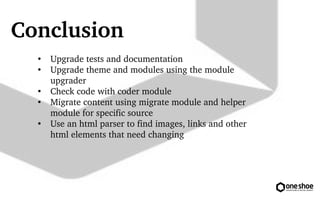 Conclusion 
 Upgrade tests and documentation 
 Upgrade theme and modules using the module 
upgrader 
 Check code with coder module 
 Migrate content using migrate module and helper 
module for specific source 
 Use an html parser to find images, links and other 
html elements that need changing 
 
