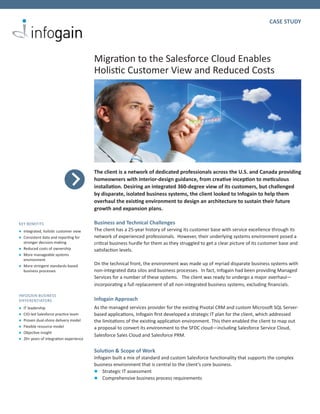 CASE STUDY




                                        Migration to the Salesforce Cloud Enables
                                        Holistic Customer View and Reduced Costs




                                        The client is a network of dedicated professionals across the U.S. and Canada providing
                                        homeowners with interior-design guidance, from creative inception to meticulous
                                        installation. Desiring an integrated 360-degree view of its customers, but challenged
                                        by disparate, isolated business systems, the client looked to Infogain to help them
                                        overhaul the existing environment to design an architecture to sustain their future
                                        growth and expansion plans.

KEY BENEFITS                            Business and Technical Challenges
l	Integrated, holistic customer view    The client has a 25-year history of serving its customer base with service excellence through its
l	Consistent data and reporting for     network of experienced professionals. However, their underlying systems environment posed a
  stronger decision-making              critical business hurdle for them as they struggled to get a clear picture of its customer base and
l	Reduced costs of ownership            satisfaction levels.
l	More manageable systems
  environment
l	More stringent standards-based        On the technical front, the environment was made up of myriad disparate business systems with
  business processes                    non-integrated data silos and business processes. In fact, Infogain had been providing Managed
                                        Services for a number of these systems. The client was ready to undergo a major overhaul—
                                        incorporating a full replacement of all non-integrated business systems, excluding financials.

INFOGAIN BUSINESS
DIFFERENTIATORS                         Infogain Approach
l	 leadership
  IT                                    As the managed services provider for the existing Pivotal CRM and custom Microsoft SQL Server-
l	CIO-led Salesforce practice team      based applications, Infogain first developed a strategic IT plan for the client, which addressed
l	Proven dual-shore delivery model      the limitations of the existing application environment. This then enabled the client to map out
l	Flexible resource model               a proposal to convert its environment to the SFDC cloud—including Salesforce Service Cloud,
l	Objective insight
                                        Salesforce Sales Cloud and Salesforce PRM.
l	20+ years of integration experience

                                        Solution & Scope of Work
                                        Infogain built a mix of standard and custom Salesforce functionality that supports the complex
                                        business environment that is central to the client’s core business.
                                        l Strategic IT assessment
                                        l Comprehensive business process requirements
 