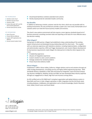 CASE STUDY




KEY TECHNOLOGIES                   l Cloud-based Salesforce solutions (standard and custom)
l	Salesforce Sales Cloud           l Heroku-based portals for extended Installer community
l	Salesforce Service Cloud
l	Salesforce PRM                   Key Benefits
l	Custom Microsoft .NET and SQL    In addition to delivering a holistic customer view for the client, which was not possible with its
  Server-based applications
l	Heroku-based partner portals
                                   existing environment, the new architecture provides a lower-cost, more easily maintainable set of
                                   solutions which can meet the future business models CDI envisions.

KEY INTEGRATIONS                   The client’s new systems environment will also require a more rigorous standards-based set of
l	Epicor financials                business processes, providing consistent data and reporting as the basis for more effective execu-
l	Pivotal CRM (via DBAmp)          tive decision-making.
l	Custom .NET applications (via
  DBAmp)
                                   Why Infogain?
l	Heroku-hosted Installer Portal
                                   Having been its AMS partner, Infogain had established a deep understanding of the existing
                                   system infrastructure and developed strong relationships with the client team. This coupled
                                   with our extensive experience with Salesforce solutions, including implementation, configuration
                                   and administration expertise; APEX and Trigger development; and, Custom Objects development
                                   for key business requirements made Infogain the ideal partner to help the client migrate to the
                                   cloud.
                                   l It leadership experience
                                   l 20 years of integration experience
                                   l Custom solution to solve custom problems
                                   l Package solutions for standard problems
                                   l Proven Dual-shore delivery model

                                   About Infogain
                                   Established in 1990 in Silicon Valley, California, Infogain delivers end-to-end solutions through val-
                                   uable strategy development, consulting services and highly skilled engineering execution. With
                                   worldwide delivery capabilities in ERP, SOA and Enterprise Integration, SaaS and Cloud Comput-
                                   ing, Business Intelligence, Mobility, Portals and CRM, we have developed deep industry expertise
                                   through our engagements in Retail, High Tech and Insurance among others.

                                   An ISO certified and an SEI-CMM level 5 compliant organization with global delivery centers in
                                   New Delhi and Pune in India, Infogain specializes in JAVA, integration and the full Oracle stack,
                                   including database, middleware and applications such as Oracle Knowledge, Oracle E-Business
                                   Suite, Siebel, Oracle Fusion and Oracle Retail.




USA: +1-408-355-6000
UK: +44-(0)-162-842 1500
INDIA: +91-120-244 5144
                                   All trademarks, trade names, service marks and logos referenced herein belong to their respective companies
www.infogain.com                   © Copyright Infogain Corporation, 2012. All rights reserved.


                                                                                                                                           CS-H1010 09/12
 