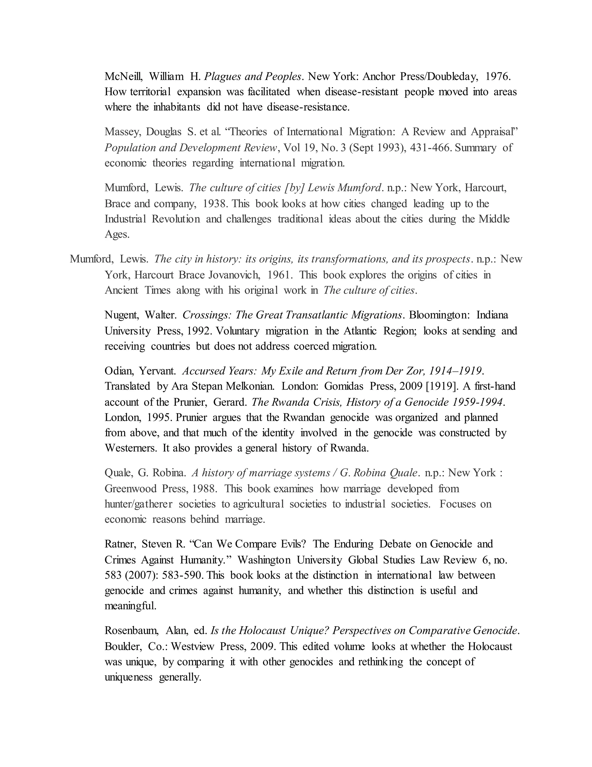 McNeill, William H. Plagues and Peoples. New York: Anchor Press/Doubleday, 1976.
How territorial expansion was facilitated when disease-resistant people moved into areas
where the inhabitants did not have disease-resistance.
Massey, Douglas S. et al. “Theories of International Migration: A Review and Appraisal”
Population and Development Review, Vol 19, No. 3 (Sept 1993), 431-466. Summary of
economic theories regarding international migration.
Mumford, Lewis. The culture of cities [by] Lewis Mumford. n.p.: New York, Harcourt,
Brace and company, 1938. This book looks at how cities changed leading up to the
Industrial Revolution and challenges traditional ideas about the cities during the Middle
Ages.
Mumford, Lewis. The city in history: its origins, its transformations, and its prospects. n.p.: New
York, Harcourt Brace Jovanovich, 1961. This book explores the origins of cities in
Ancient Times along with his original work in The culture of cities.
Nugent, Walter. Crossings: The Great Transatlantic Migrations. Bloomington: Indiana
University Press, 1992. Voluntary migration in the Atlantic Region; looks at sending and
receiving countries but does not address coerced migration.
Odian, Yervant. Accursed Years: My Exile and Return from Der Zor, 1914–1919.
Translated by Ara Stepan Melkonian. London: Gomidas Press, 2009 [1919]. A first-hand
account of the Prunier, Gerard. The Rwanda Crisis, History of a Genocide 1959-1994.
London, 1995. Prunier argues that the Rwandan genocide was organized and planned
from above, and that much of the identity involved in the genocide was constructed by
Westerners. It also provides a general history of Rwanda.
Quale, G. Robina. A history of marriage systems / G. Robina Quale. n.p.: New York :
Greenwood Press, 1988. This book examines how marriage developed from
hunter/gatherer societies to agricultural societies to industrial societies. Focuses on
economic reasons behind marriage.
Ratner, Steven R. “Can We Compare Evils? The Enduring Debate on Genocide and
Crimes Against Humanity.” Washington University Global Studies Law Review 6, no.
583 (2007): 583-590. This book looks at the distinction in international law between
genocide and crimes against humanity, and whether this distinction is useful and
meaningful.
Rosenbaum, Alan, ed. Is the Holocaust Unique? Perspectives on Comparative Genocide.
Boulder, Co.: Westview Press, 2009. This edited volume looks at whether the Holocaust
was unique, by comparing it with other genocides and rethinking the concept of
uniqueness generally.
 