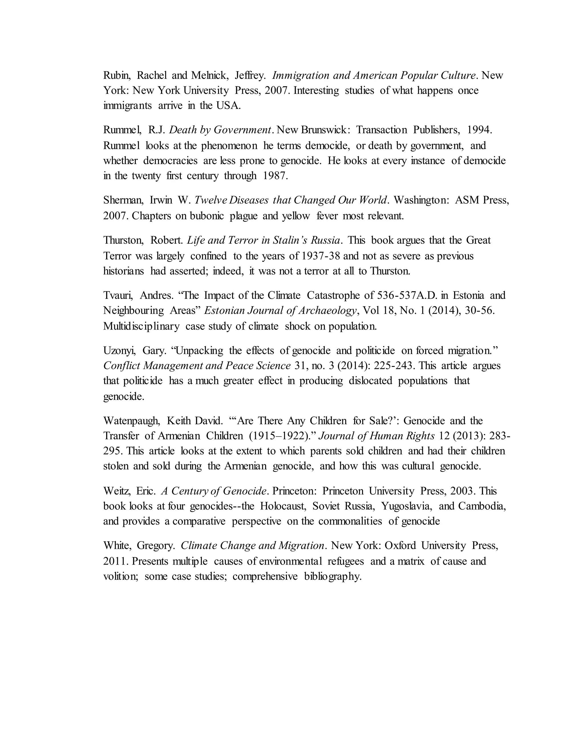 Rubin, Rachel and Melnick, Jeffrey. Immigration and American Popular Culture. New
York: New York University Press, 2007. Interesting studies of what happens once
immigrants arrive in the USA.
Rummel, R.J. Death by Government. New Brunswick: Transaction Publishers, 1994.
Rummel looks at the phenomenon he terms democide, or death by government, and
whether democracies are less prone to genocide. He looks at every instance of democide
in the twenty first century through 1987.
Sherman, Irwin W. Twelve Diseases that Changed Our World. Washington: ASM Press,
2007. Chapters on bubonic plague and yellow fever most relevant.
Thurston, Robert. Life and Terror in Stalin’s Russia. This book argues that the Great
Terror was largely confined to the years of 1937-38 and not as severe as previous
historians had asserted; indeed, it was not a terror at all to Thurston.
Tvauri, Andres. “The Impact of the Climate Catastrophe of 536-537A.D. in Estonia and
Neighbouring Areas” Estonian Journal of Archaeology, Vol 18, No. 1 (2014), 30-56.
Multidisciplinary case study of climate shock on population.
Uzonyi, Gary. “Unpacking the effects of genocide and politicide on forced migration.”
Conflict Management and Peace Science 31, no. 3 (2014): 225-243. This article argues
that politicide has a much greater effect in producing dislocated populations that
genocide.
Watenpaugh, Keith David. “‘Are There Any Children for Sale?’: Genocide and the
Transfer of Armenian Children (1915–1922).” Journal of Human Rights 12 (2013): 283-
295. This article looks at the extent to which parents sold children and had their children
stolen and sold during the Armenian genocide, and how this was cultural genocide.
Weitz, Eric. A Century of Genocide. Princeton: Princeton University Press, 2003. This
book looks at four genocides--the Holocaust, Soviet Russia, Yugoslavia, and Cambodia,
and provides a comparative perspective on the commonalities of genocide
White, Gregory. Climate Change and Migration. New York: Oxford University Press,
2011. Presents multiple causes of environmental refugees and a matrix of cause and
volition; some case studies; comprehensive bibliography.
 
