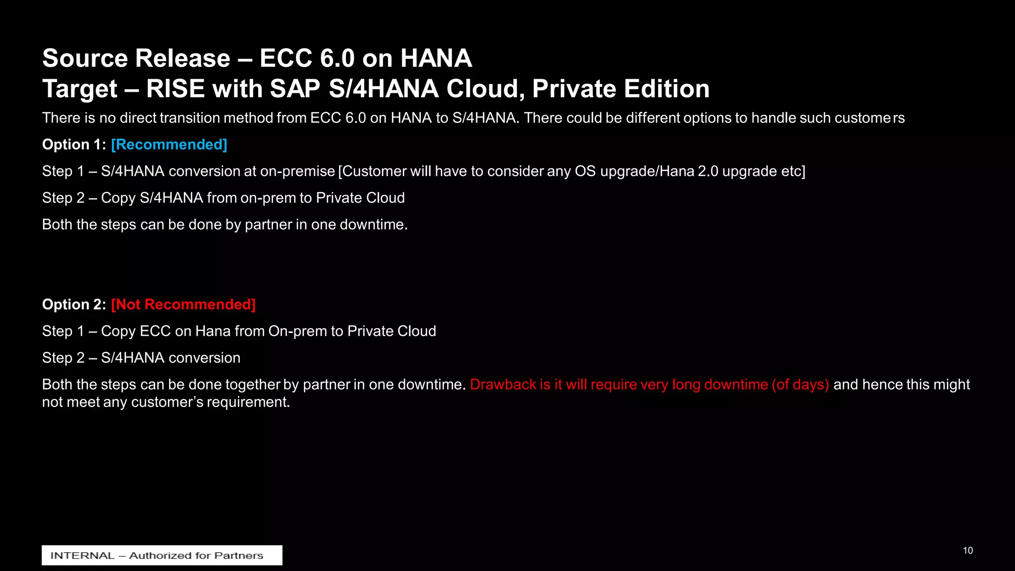 10
INTERNAL
© 2021 SAP SE or an SAP affiliate company. All rights reserved. ǀ
Source Release – ECC 6.0 on HANA
Target – RISE with SAP S/4HANA Cloud, Private Edition
There is no direct transition method from ECC 6.0 on HANA to S/4HANA. There could be different options to handle such customers
Option 1: [Recommended]
Step 1 – S/4HANA conversion at on-premise [Customer will have to consider any OS upgrade/Hana 2.0 upgrade etc]
Step 2 – Copy S/4HANA from on-prem to Private Cloud
Both the steps can be done by partner in one downtime.
Option 2: [Not Recommended]
Step 1 – Copy ECC on Hana from On-prem to Private Cloud
Step 2 – S/4HANA conversion
Both the steps can be done together by partner in one downtime. Drawback is it will require very long downtime (of days) and hence this might
not meet any customer’s requirement.
 