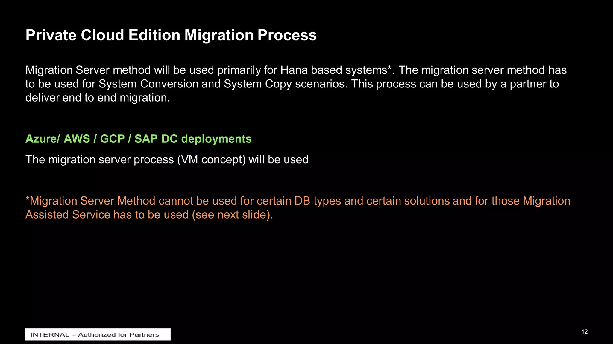 12
INTERNAL
© 2021 SAP SE or an SAP affiliate company. All rights reserved. ǀ
Private Cloud Edition Migration Process
Migration Server method will be used primarily for Hana based systems*. The migration server method has
to be used for System Conversion and System Copy scenarios. This process can be used by a partner to
deliver end to end migration.
Azure/ AWS / GCP / SAP DC deployments
The migration server process (VM concept) will be used
*Migration Server Method cannot be used for certain DB types and certain solutions and for those Migration
Assisted Service has to be used (see next slide).
 