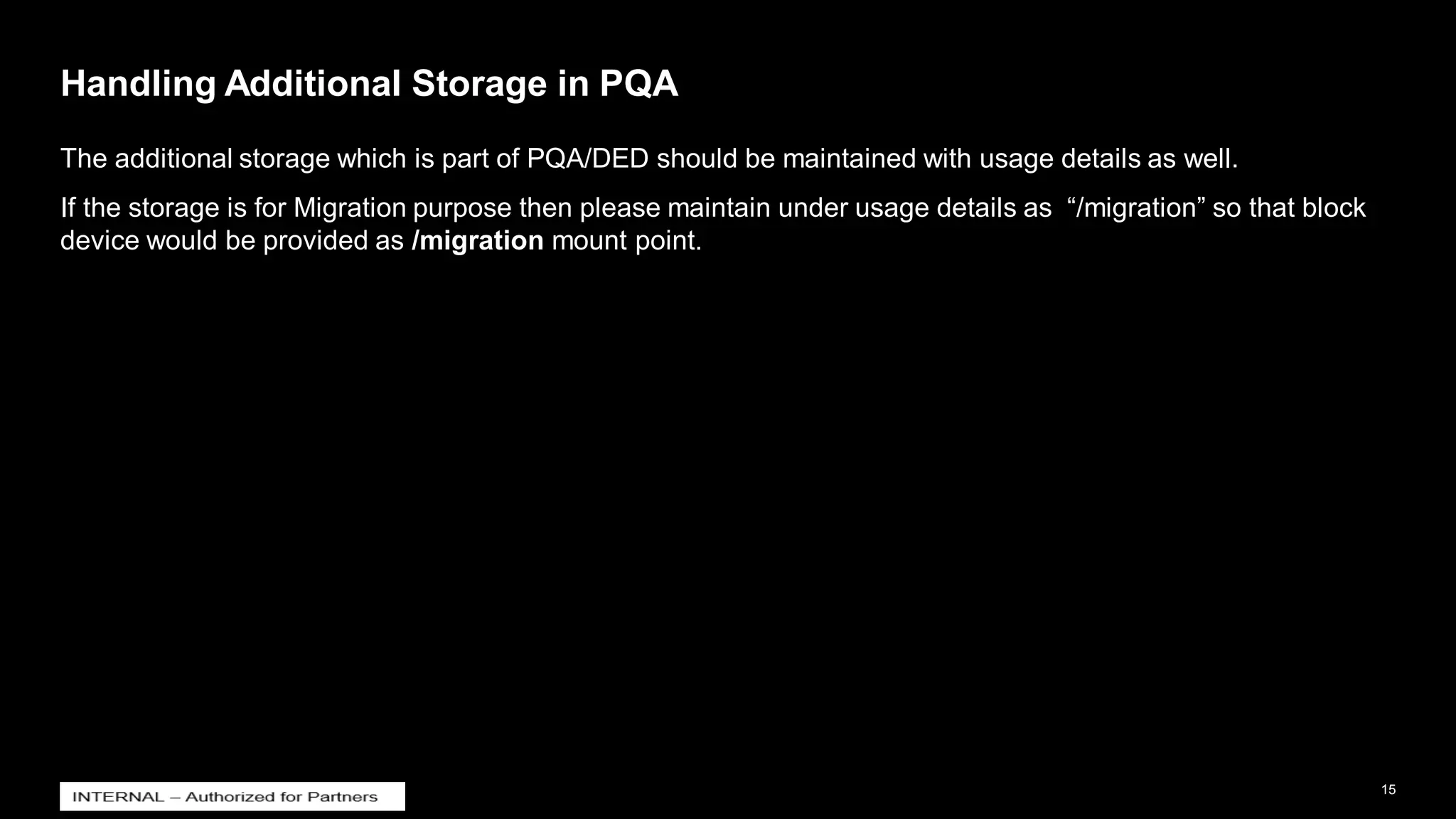 15
INTERNAL
© 2021 SAP SE or an SAP affiliate company. All rights reserved. ǀ
Handling Additional Storage in PQA
The additional storage which is part of PQA/DED should be maintained with usage details as well.
If the storage is for Migration purpose then please maintain under usage details as “/migration” so that block
device would be provided as /migration mount point.
 