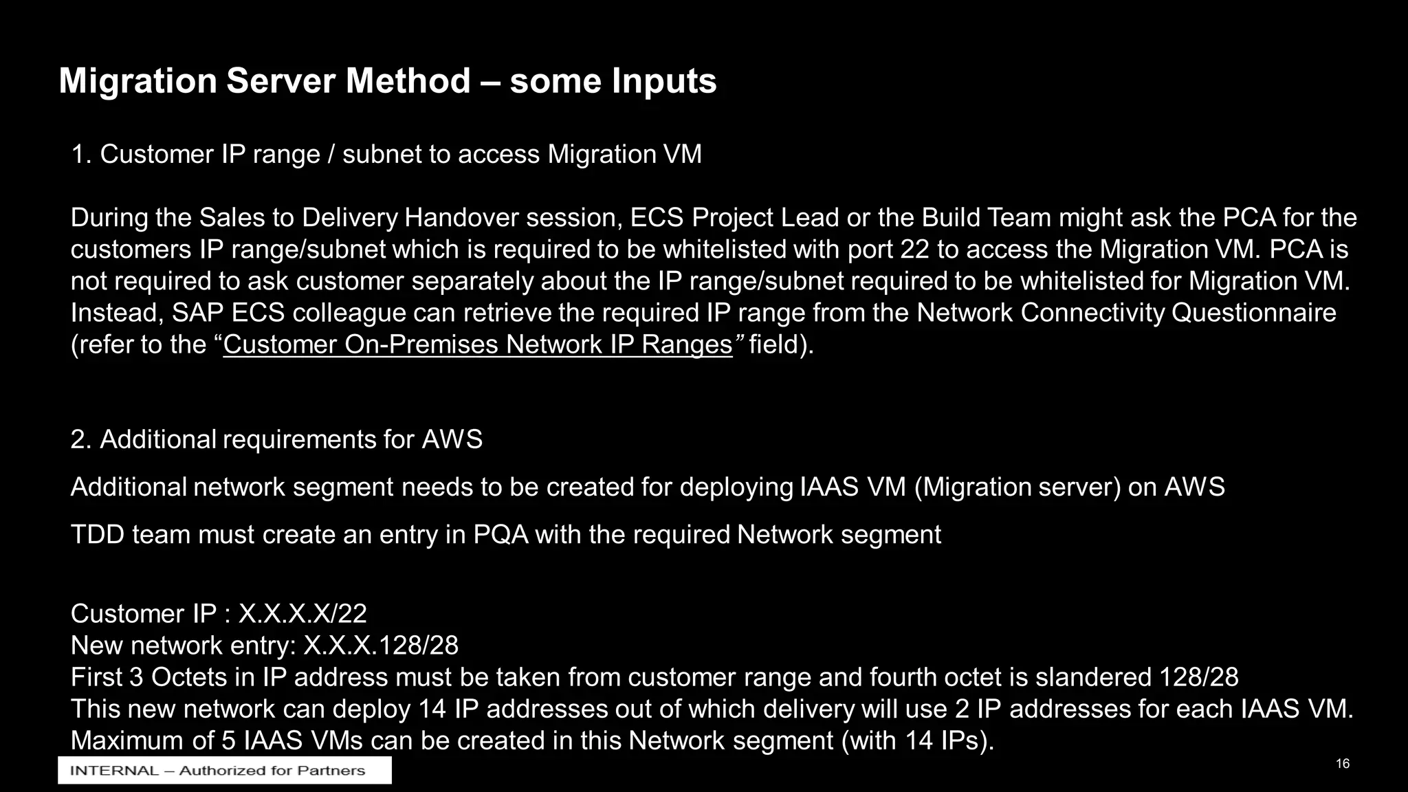 16
INTERNAL
© 2021 SAP SE or an SAP affiliate company. All rights reserved. ǀ
Migration Server Method – some Inputs
1. Customer IP range / subnet to access Migration VM
During the Sales to Delivery Handover session, ECS Project Lead or the Build Team might ask the PCA for the
customers IP range/subnet which is required to be whitelisted with port 22 to access the Migration VM. PCA is
not required to ask customer separately about the IP range/subnet required to be whitelisted for Migration VM.
Instead, SAP ECS colleague can retrieve the required IP range from the Network Connectivity Questionnaire
(refer to the “Customer On-Premises Network IP Ranges” field).
2. Additional requirements for AWS
Additional network segment needs to be created for deploying IAAS VM (Migration server) on AWS
TDD team must create an entry in PQA with the required Network segment
Customer IP : X.X.X.X/22
New network entry: X.X.X.128/28
First 3 Octets in IP address must be taken from customer range and fourth octet is slandered 128/28
This new network can deploy 14 IP addresses out of which delivery will use 2 IP addresses for each IAAS VM.
Maximum of 5 IAAS VMs can be created in this Network segment (with 14 IPs).
 