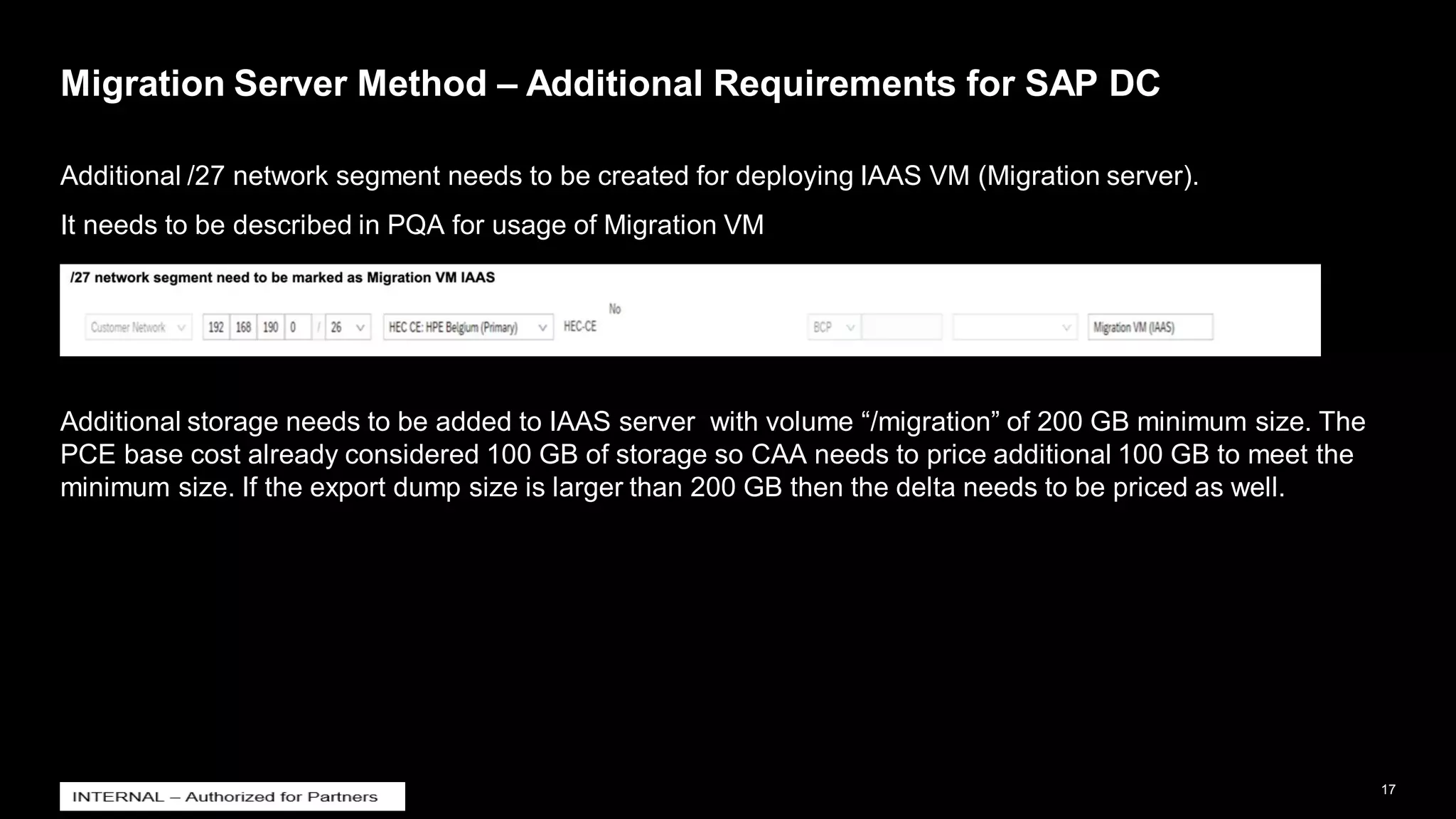 17
INTERNAL
© 2021 SAP SE or an SAP affiliate company. All rights reserved. ǀ
Migration Server Method – Additional Requirements for SAP DC
Additional /27 network segment needs to be created for deploying IAAS VM (Migration server).
It needs to be described in PQA for usage of Migration VM
Additional storage needs to be added to IAAS server with volume “/migration” of 200 GB minimum size. The
PCE base cost already considered 100 GB of storage so CAA needs to price additional 100 GB to meet the
minimum size. If the export dump size is larger than 200 GB then the delta needs to be priced as well.
 