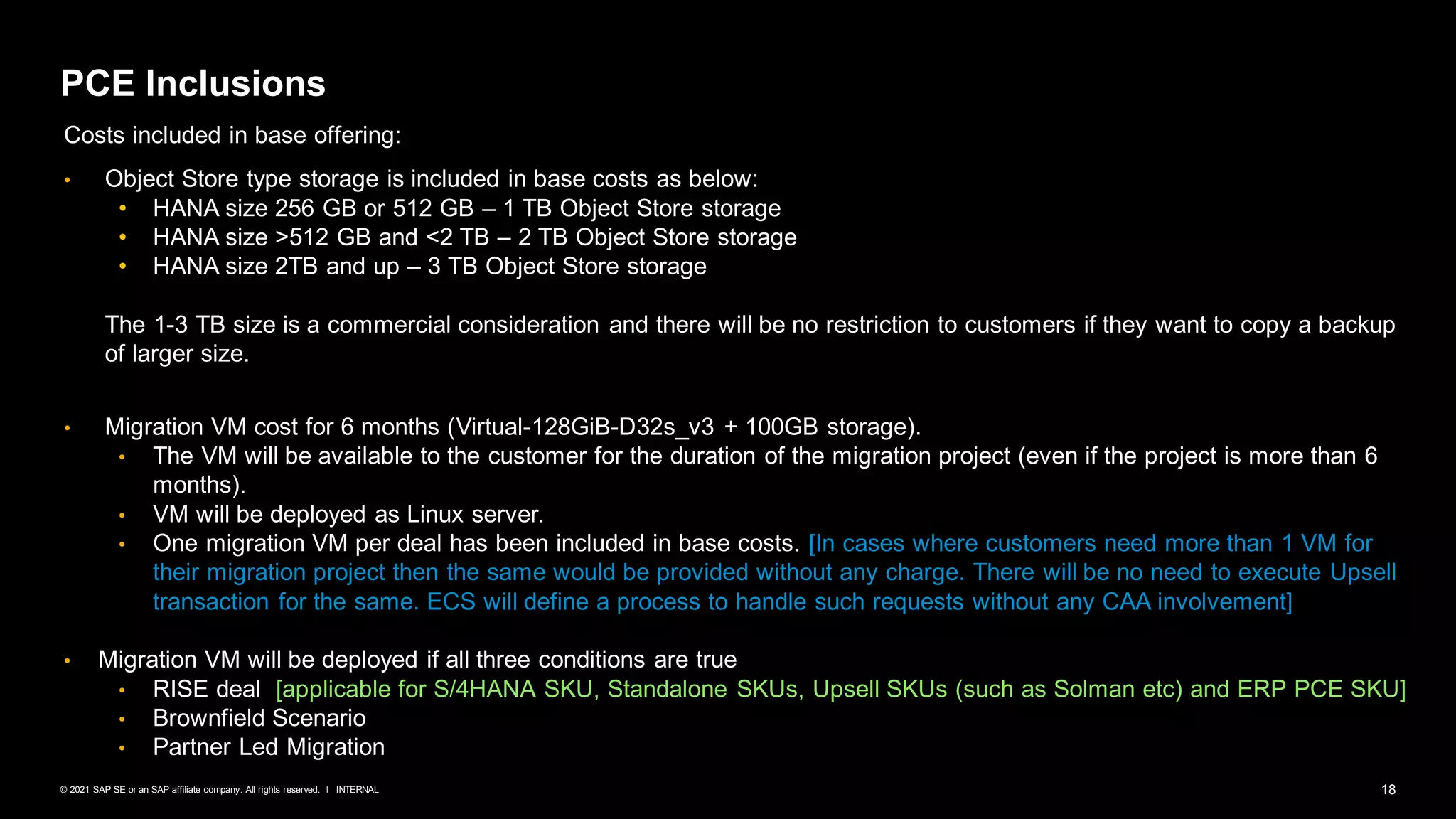 18
INTERNAL
© 2021 SAP SE or an SAP affiliate company. All rights reserved. ǀ
PCE Inclusions
Costs included in base offering:
• Object Store type storage is included in base costs as below:
• HANA size 256 GB or 512 GB – 1 TB Object Store storage
• HANA size >512 GB and <2 TB – 2 TB Object Store storage
• HANA size 2TB and up – 3 TB Object Store storage
The 1-3 TB size is a commercial consideration and there will be no restriction to customers if they want to copy a backup
of larger size.
• Migration VM cost for 6 months (Virtual-128GiB-D32s_v3 + 100GB storage).
• The VM will be available to the customer for the duration of the migration project (even if the project is more than 6
months).
• VM will be deployed as Linux server.
• One migration VM per deal has been included in base costs. [In cases where customers need more than 1 VM for
their migration project then the same would be provided without any charge. There will be no need to execute Upsell
transaction for the same. ECS will define a process to handle such requests without any CAA involvement]
• Migration VM will be deployed if all three conditions are true
• RISE deal [applicable for S/4HANA SKU, Standalone SKUs, Upsell SKUs (such as Solman etc) and ERP PCE SKU]
• Brownfield Scenario
• Partner Led Migration
 