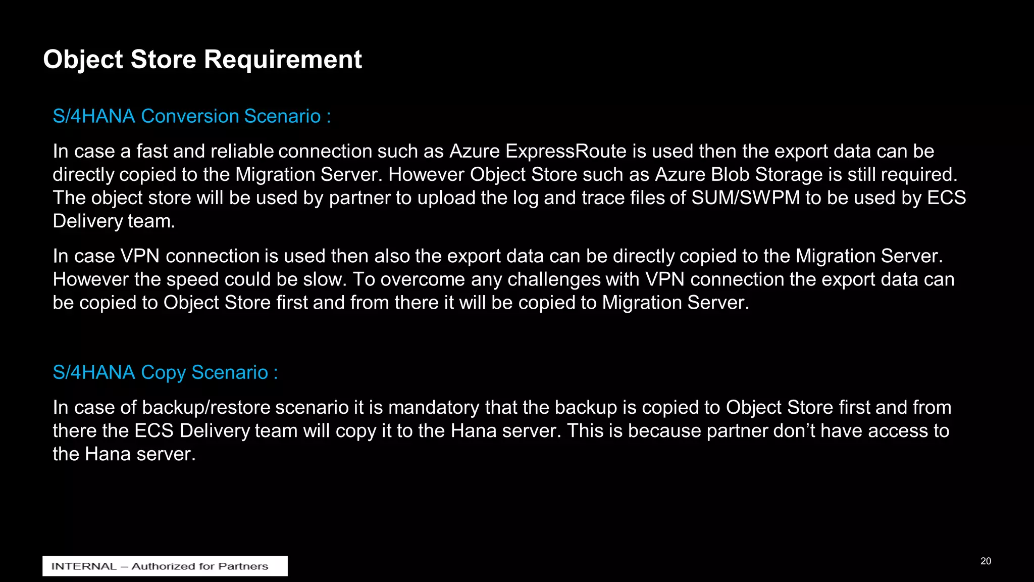 20
INTERNAL
© 2021 SAP SE or an SAP affiliate company. All rights reserved. ǀ
Object Store Requirement
S/4HANA Conversion Scenario :
In case a fast and reliable connection such as Azure ExpressRoute is used then the export data can be
directly copied to the Migration Server. However Object Store such as Azure Blob Storage is still required.
The object store will be used by partner to upload the log and trace files of SUM/SWPM to be used by ECS
Delivery team.
In case VPN connection is used then also the export data can be directly copied to the Migration Server.
However the speed could be slow. To overcome any challenges with VPN connection the export data can
be copied to Object Store first and from there it will be copied to Migration Server.
S/4HANA Copy Scenario :
In case of backup/restore scenario it is mandatory that the backup is copied to Object Store first and from
there the ECS Delivery team will copy it to the Hana server. This is because partner don’t have access to
the Hana server.
 