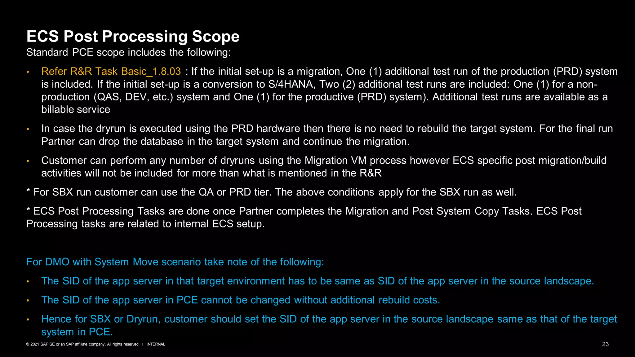 23
INTERNAL
© 2021 SAP SE or an SAP affiliate company. All rights reserved. ǀ
ECS Post Processing Scope
Standard PCE scope includes the following:
• Refer R&R Task Basic_1.8.03 : If the initial set-up is a migration, One (1) additional test run of the production (PRD) system
is included. If the initial set-up is a conversion to S/4HANA, Two (2) additional test runs are included: One (1) for a non-
production (QAS, DEV, etc.) system and One (1) for the productive (PRD) system). Additional test runs are available as a
billable service
• In case the dryrun is executed using the PRD hardware then there is no need to rebuild the target system. For the final run
Partner can drop the database in the target system and continue the migration.
• Customer can perform any number of dryruns using the Migration VM process however ECS specific post migration/build
activities will not be included for more than what is mentioned in the R&R
* For SBX run customer can use the QA or PRD tier. The above conditions apply for the SBX run as well.
* ECS Post Processing Tasks are done once Partner completes the Migration and Post System Copy Tasks. ECS Post
Processing tasks are related to internal ECS setup.
For DMO with System Move scenario take note of the following:
• The SID of the app server in that target environment has to be same as SID of the app server in the source landscape.
• The SID of the app server in PCE cannot be changed without additional rebuild costs.
• Hence for SBX or Dryrun, customer should set the SID of the app server in the source landscape same as that of the target
system in PCE.
 