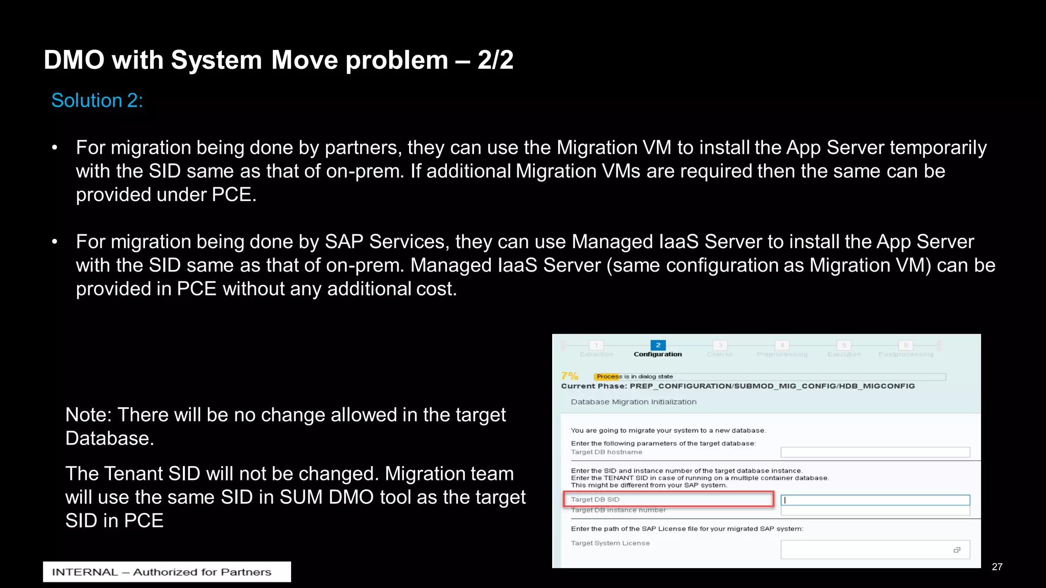 27
INTERNAL
© 2021 SAP SE or an SAP affiliate company. All rights reserved. ǀ
DMO with System Move problem – 2/2
Solution 2:
• For migration being done by partners, they can use the Migration VM to install the App Server temporarily
with the SID same as that of on-prem. If additional Migration VMs are required then the same can be
provided under PCE.
• For migration being done by SAP Services, they can use Managed IaaS Server to install the App Server
with the SID same as that of on-prem. Managed IaaS Server (same configuration as Migration VM) can be
provided in PCE without any additional cost.
Note: There will be no change allowed in the target
Database.
The Tenant SID will not be changed. Migration team
will use the same SID in SUM DMO tool as the target
SID in PCE
 