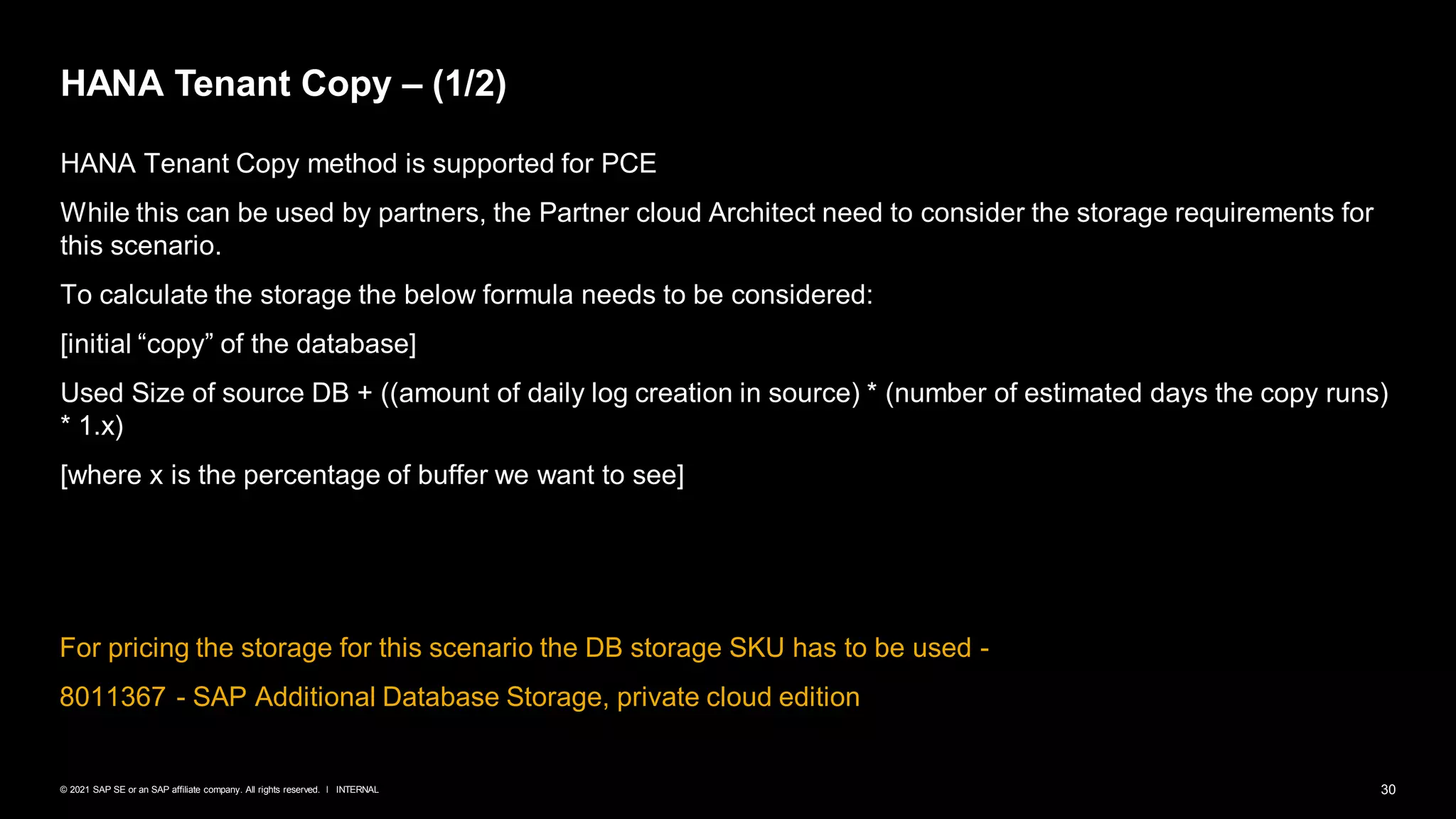 30
INTERNAL
© 2021 SAP SE or an SAP affiliate company. All rights reserved. ǀ
HANA Tenant Copy – (1/2)
HANA Tenant Copy method is supported for PCE
While this can be used by partners, the Partner cloud Architect need to consider the storage requirements for
this scenario.
To calculate the storage the below formula needs to be considered:
[initial “copy” of the database]
Used Size of source DB + ((amount of daily log creation in source) * (number of estimated days the copy runs)
* 1.x)
[where x is the percentage of buffer we want to see]
For pricing the storage for this scenario the DB storage SKU has to be used -
8011367 - SAP Additional Database Storage, private cloud edition
 