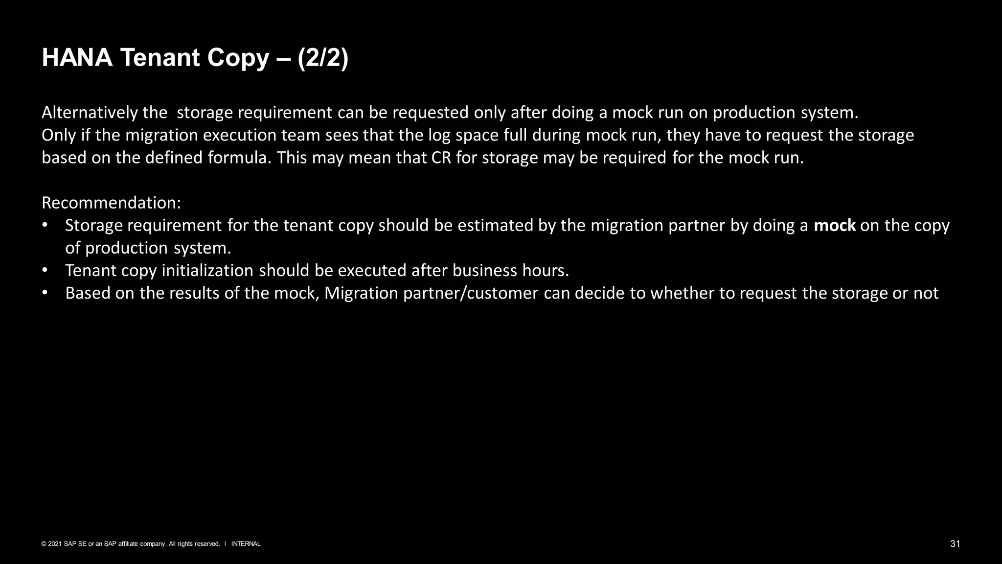 31
INTERNAL
© 2021 SAP SE or an SAP affiliate company. All rights reserved. ǀ
HANA Tenant Copy – (2/2)
Alternatively the storage requirement can be requested only after doing a mock run on production system.
Only if the migration execution team sees that the log space full during mock run, they have to request the storage
based on the defined formula. This may mean that CR for storage may be required for the mock run.
Recommendation:
• Storage requirement for the tenant copy should be estimated by the migration partner by doing a mock on the copy
of production system.
• Tenant copy initialization should be executed after business hours.
• Based on the results of the mock, Migration partner/customer can decide to whether to request the storage or not
 