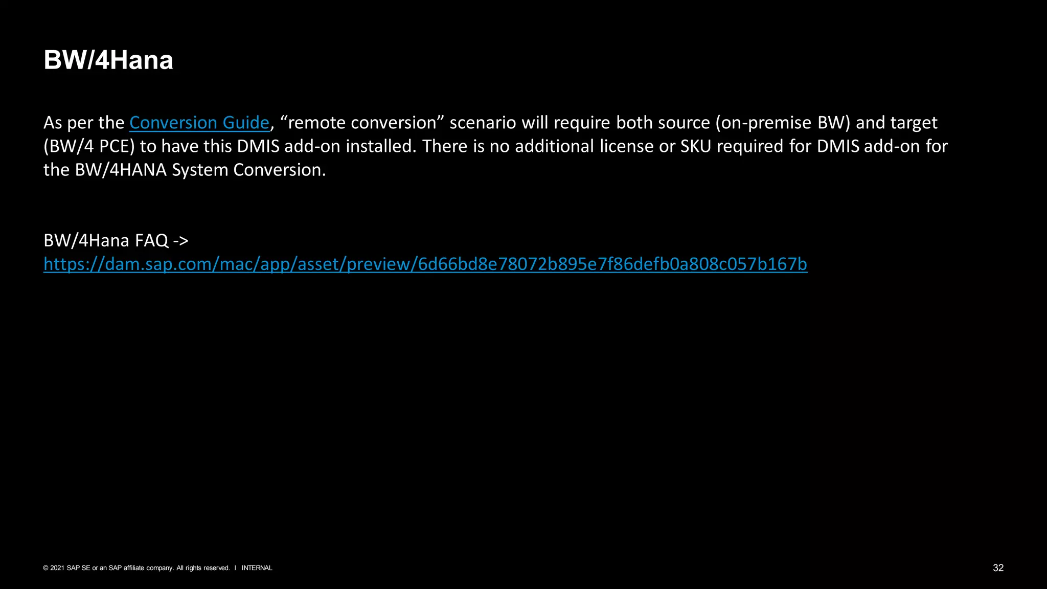 32
INTERNAL
© 2021 SAP SE or an SAP affiliate company. All rights reserved. ǀ
BW/4Hana
As per the Conversion Guide, “remote conversion” scenario will require both source (on-premise BW) and target
(BW/4 PCE) to have this DMIS add-on installed. There is no additional license or SKU required for DMIS add-on for
the BW/4HANA System Conversion.
BW/4Hana FAQ ->
https://dam.sap.com/mac/app/asset/preview/6d66bd8e78072b895e7f86defb0a808c057b167b
 