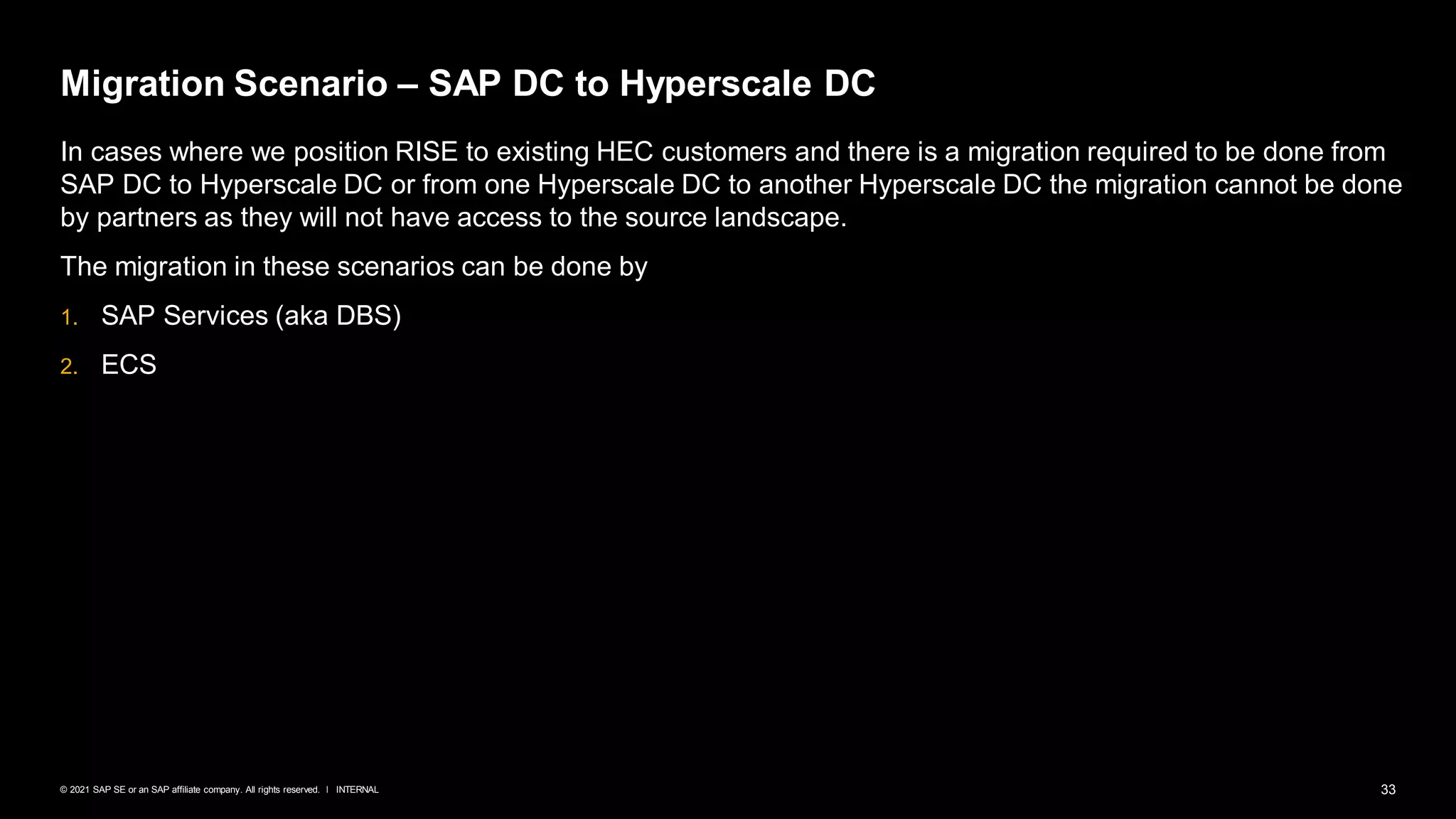 33
INTERNAL
© 2021 SAP SE or an SAP affiliate company. All rights reserved. ǀ
Migration Scenario – SAP DC to Hyperscale DC
In cases where we position RISE to existing HEC customers and there is a migration required to be done from
SAP DC to Hyperscale DC or from one Hyperscale DC to another Hyperscale DC the migration cannot be done
by partners as they will not have access to the source landscape.
The migration in these scenarios can be done by
1. SAP Services (aka DBS)
2. ECS
 