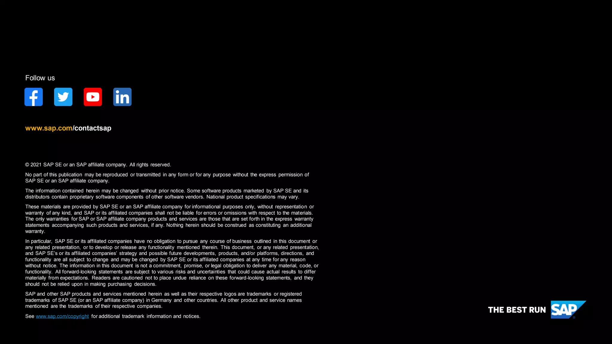 © 2021 SAP SE or an SAP affiliate company. All rights reserved.
No part of this publication may be reproduced or transmitted in any form or for any purpose without the express permission of
SAP SE or an SAP affiliate company.
The information contained herein may be changed without prior notice. Some software products marketed by SAP SE and its
distributors contain proprietary software components of other software vendors. National product specifications may vary.
These materials are provided by SAP SE or an SAP affiliate company for informational purposes only, without representation or
warranty of any kind, and SAP or its affiliated companies shall not be liable for errors or omissions with respect to the materials.
The only warranties for SAP or SAP affiliate company products and services are those that are set forth in the express warranty
statements accompanying such products and services, if any. Nothing herein should be construed as constituting an additional
warranty.
In particular, SAP SE or its affiliated companies have no obligation to pursue any course of business outlined in this document or
any related presentation, or to develop or release any functionality mentioned therein. This document, or any related presentation,
and SAP SE’s or its affiliated companies’ strategy and possible future developments, products, and/or platforms, directions, and
functionality are all subject to change and may be changed by SAP SE or its affiliated companies at any time for any reason
without notice. The information in this document is not a commitment, promise, or legal obligation to deliver any material, code, or
functionality. All forward-looking statements are subject to various risks and uncertainties that could cause actual results to differ
materially from expectations. Readers are cautioned not to place undue reliance on these forward-looking statements, and they
should not be relied upon in making purchasing decisions.
SAP and other SAP products and services mentioned herein as well as their respective logos are trademarks or registered
trademarks of SAP SE (or an SAP affiliate company) in Germany and other countries. All other product and service names
mentioned are the trademarks of their respective companies.
See www.sap.com/copyright for additional trademark information and notices.
www.sap.com/contactsap
Follow us
 